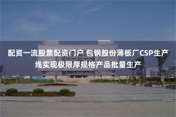 配资一流股票配资门户 包钢股份薄板厂CSP生产线实现极限厚规格产品批量生产