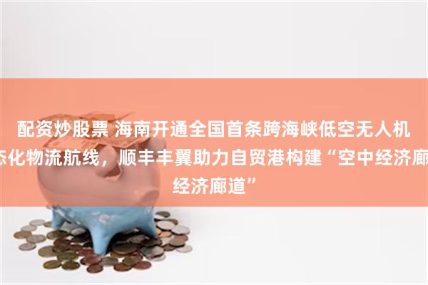 配资炒股票 海南开通全国首条跨海峡低空无人机常态化物流航线，顺丰丰翼助力自贸港构建“空中经济廊道”