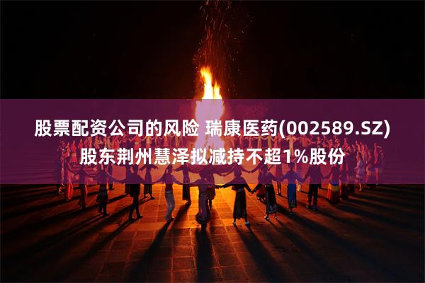 股票配资公司的风险 瑞康医药(002589.SZ)股东荆州慧泽拟减持不超1%股份