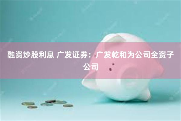 融资炒股利息 广发证券：广发乾和为公司全资子公司