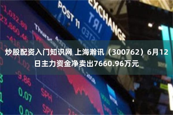 炒股配资入门知识网 上海瀚讯（300762）6月12日主力资金净卖出7660.96万元