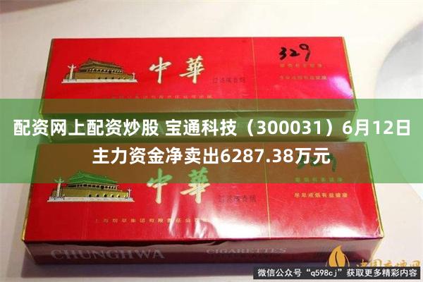 配资网上配资炒股 宝通科技（300031）6月12日主力资金净卖出6287.38万元