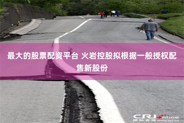 最大的股票配资平台 火岩控股拟根据一般授权配售新股份