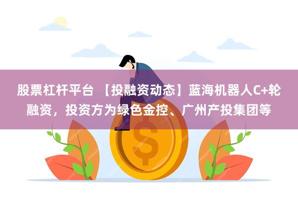股票杠杆平台 【投融资动态】蓝海机器人C+轮融资，投资方为绿色金控、广州产投集团等