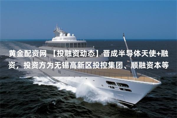 黄金配资网 【投融资动态】晋成半导体天使+融资，投资方为无锡高新区投控集团、顺融资本等