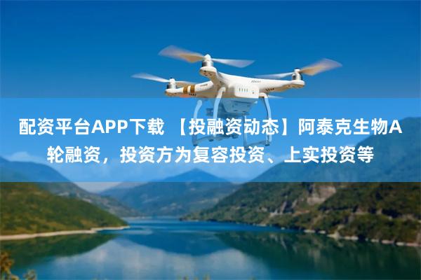 配资平台APP下载 【投融资动态】阿泰克生物A轮融资，投资方为复容投资、上实投资等