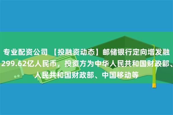 专业配资公司 【投融资动态】邮储银行定向增发融资，融资额1299.62亿人民币，投资方为中华人民共和国财政部、中国移动等