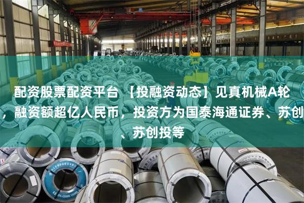配资股票配资平台 【投融资动态】见真机械A轮融资，融资额超亿人民币，投资方为国泰海通证券、苏创投等