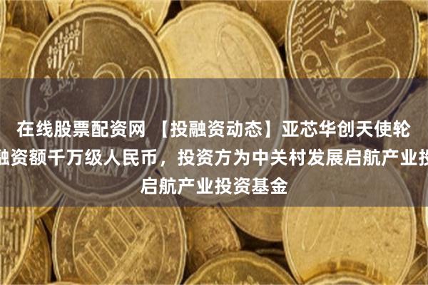 在线股票配资网 【投融资动态】亚芯华创天使轮融资,融资额千万级人民币,投资方为中关村发展启航产业投资基金