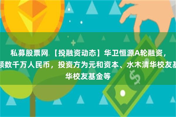 私募股票网 【投融资动态】华卫恒源A轮融资，融资额数千万人民币，投资方为元和资本、水木清华校友基金等