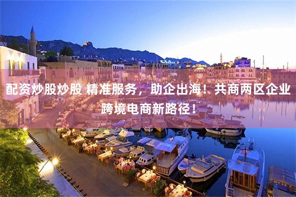 配资炒股炒股 精准服务，助企出海！共商两区企业跨境电商新路径！