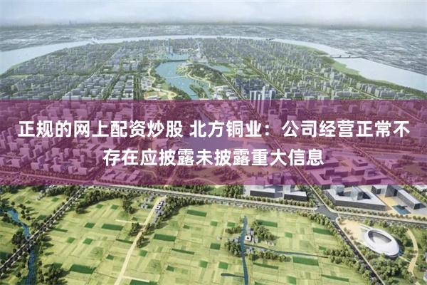 正规的网上配资炒股 北方铜业：公司经营正常不存在应披露未披露重大信息