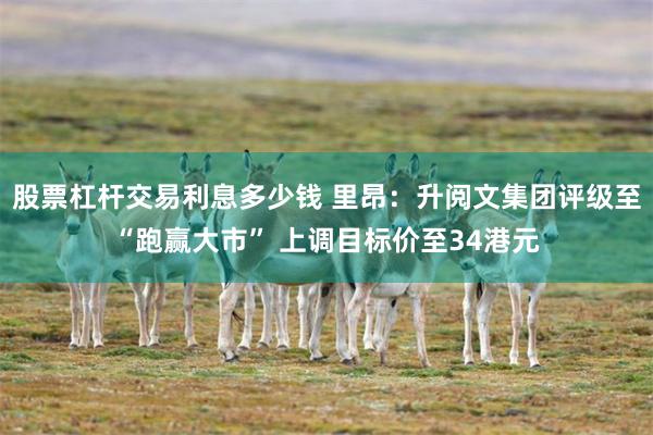 股票杠杆交易利息多少钱 里昂：升阅文集团评级至“跑赢大市” 上调目标价至34港元