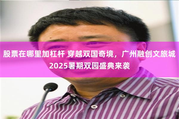 股票在哪里加杠杆 穿越双国奇境，广州融创文旅城2025暑期双园盛典来袭