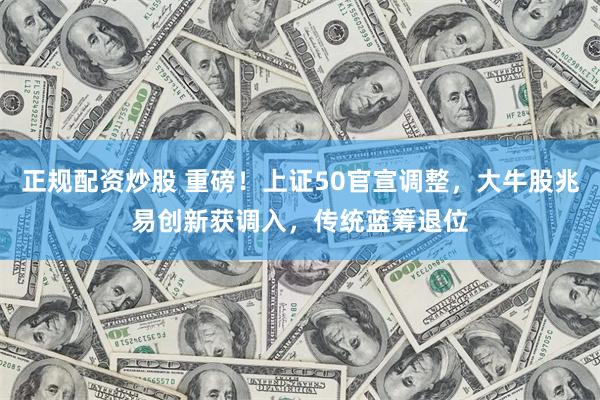 正规配资炒股 重磅！上证50官宣调整，大牛股兆易创新获调入，传统蓝筹退位