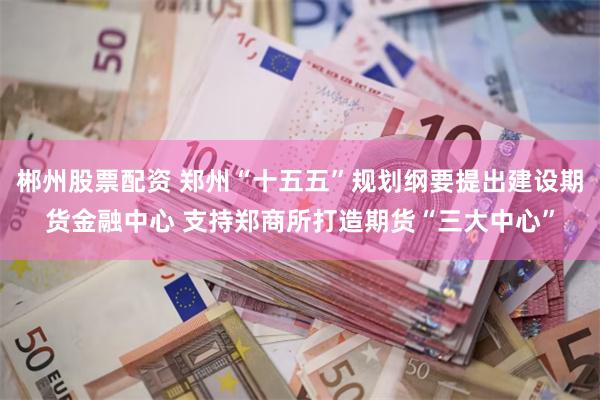 郴州股票配资 郑州“十五五”规划纲要提出建设期货金融中心 支持郑商所打造期货“三大中心”