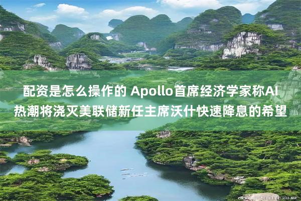 配资是怎么操作的 Apollo首席经济学家称AI热潮将浇灭美联储新任主席沃什快速降息的希望
