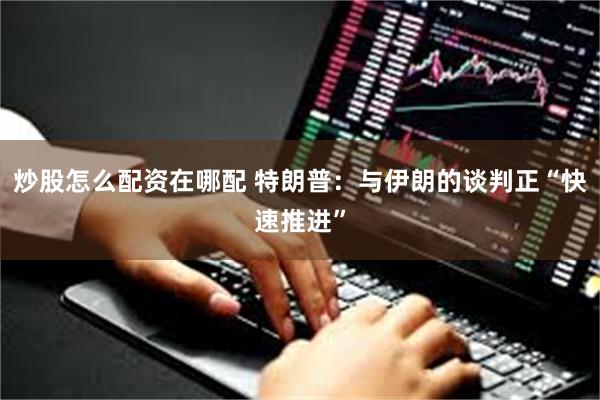 炒股怎么配资在哪配 特朗普：与伊朗的谈判正“快速推进”