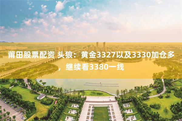 莆田股票配资 头狼：黄金3327以及3330加仓多，继续看3380一线