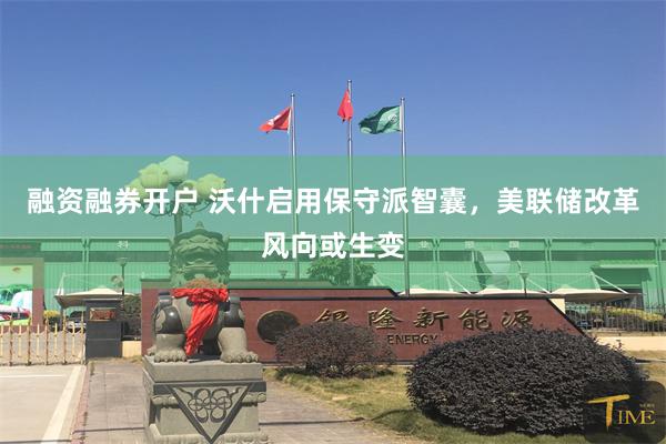 融资融券开户 沃什启用保守派智囊，美联储改革风向或生变