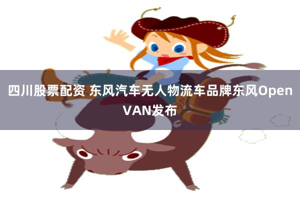 四川股票配资 东风汽车无人物流车品牌东风OpenVAN发布