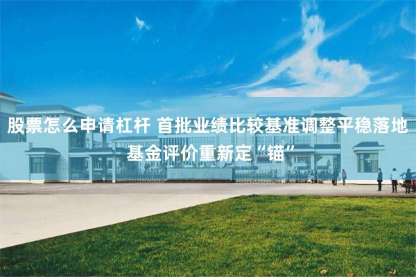 股票怎么申请杠杆 首批业绩比较基准调整平稳落地 基金评价重新定“锚”