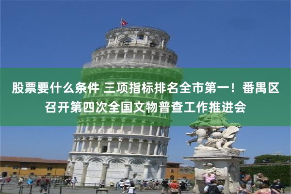 股票要什么条件 三项指标排名全市第一！番禺区召开第四次全国文物普查工作推进会