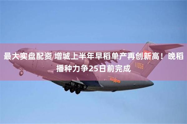 最大实盘配资 增城上半年早稻单产再创新高！晚稻播种力争25日前完成