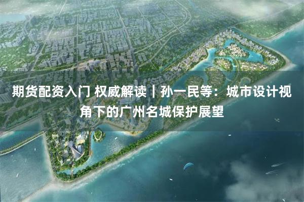 期货配资入门 权威解读｜孙一民等：城市设计视角下的广州名城保护展望