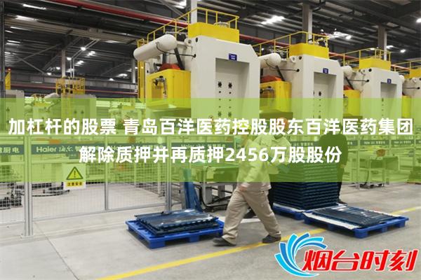 加杠杆的股票 青岛百洋医药控股股东百洋医药集团解除质押并再质押2456万股股份