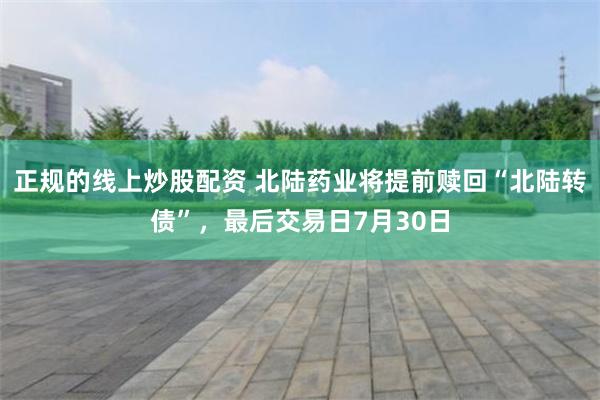 正规的线上炒股配资 北陆药业将提前赎回“北陆转债”，最后交易日7月30日