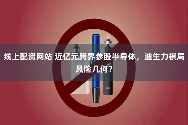 线上配资网站 近亿元跨界参股半导体，迪生力棋局风险几何？