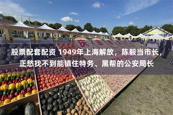 股票配套配资 1949年上海解放，陈毅当市长，正愁找不到能镇住特务、黑帮的公安局长