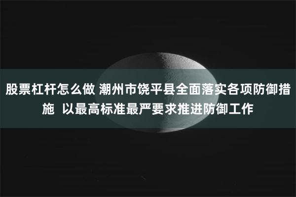 股票杠杆怎么做 潮州市饶平县全面落实各项防御措施  以最高标准最严要求推进防御工作