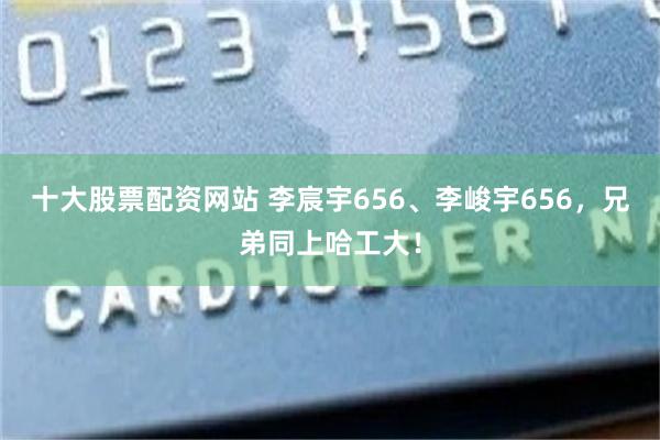 十大股票配资网站 李宸宇656、李峻宇656，兄弟同上哈工大！