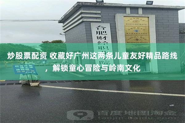 炒股票配资 收藏好广州这两条儿童友好精品路线，解锁童心冒险与岭南文化
