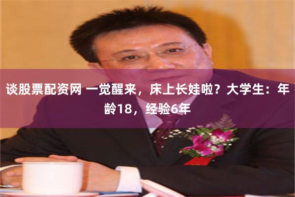 谈股票配资网 一觉醒来，床上长娃啦？大学生：年龄18，经验6年