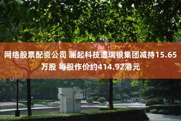 网络股票配资公司 澜起科技遭瑞银集团减持15.65万股 每股作价约414.92港元