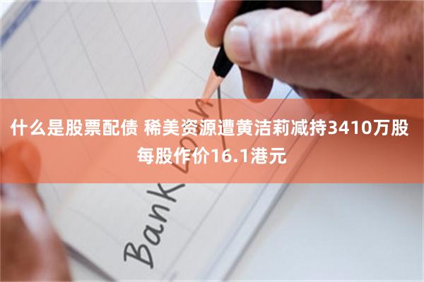 什么是股票配债 稀美资源遭黄洁莉减持3410万股 每股作价16.1港元