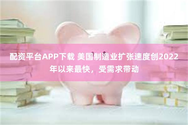 配资平台APP下载 美国制造业扩张速度创2022年以来最快，受需求带动