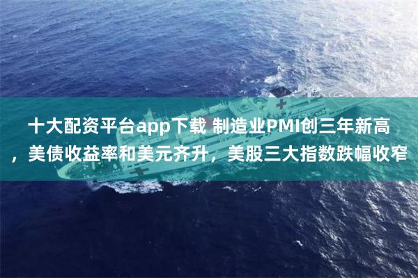 十大配资平台app下载 制造业PMI创三年新高，美债收益率和美元齐升，美股三大指数跌幅收窄