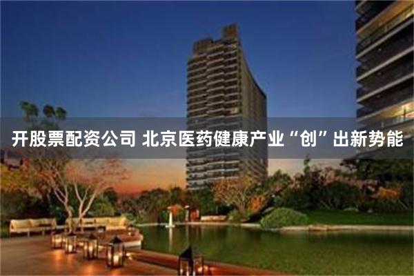 开股票配资公司 北京医药健康产业“创”出新势能