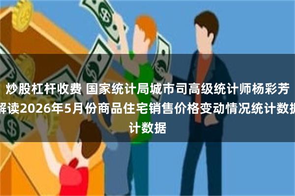 炒股杠杆收费 国家统计局城市司高级统计师杨彩芳解读2026年5月份商品住宅销售价格变动情况统计数据