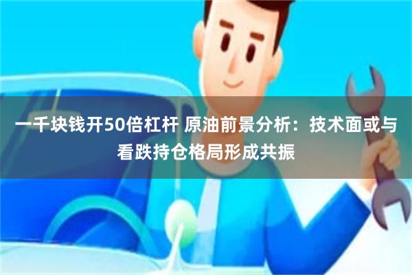 一千块钱开50倍杠杆 原油前景分析：技术面或与看跌持仓格局形成共振