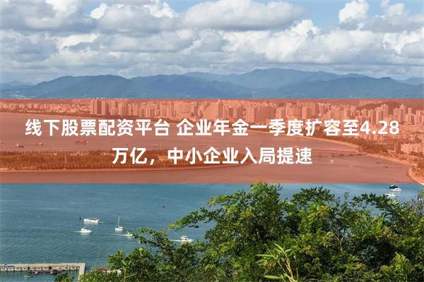 线下股票配资平台 企业年金一季度扩容至4.28万亿，中小企业入局提速