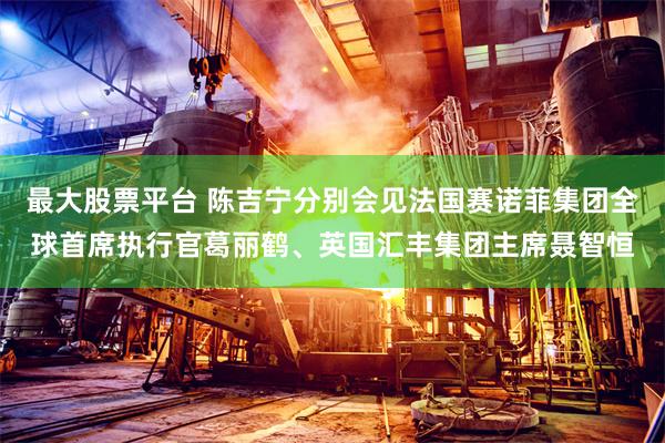 最大股票平台 陈吉宁分别会见法国赛诺菲集团全球首席执行官葛丽鹤、英国汇丰集团主席聂智恒