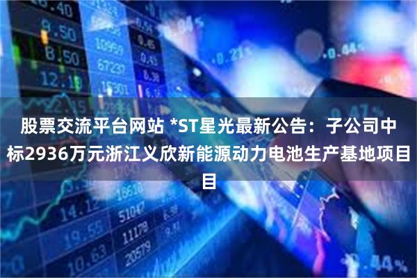 股票交流平台网站 *ST星光最新公告：子公司中标2936万元浙江义欣新能源动力电池生产基地项目