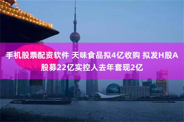 手机股票配资软件 天味食品拟4亿收购 拟发H股A股募22亿实控人去年套现2亿