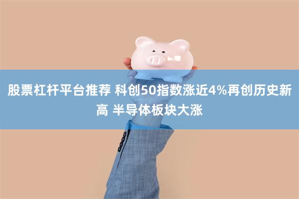 股票杠杆平台推荐 科创50指数涨近4%再创历史新高 半导体板块大涨