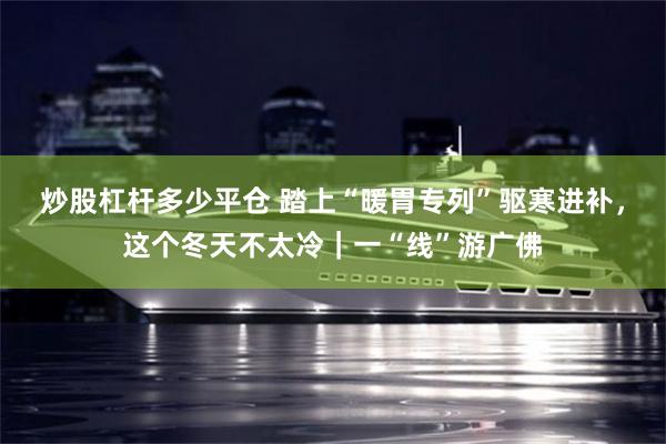 炒股杠杆多少平仓 踏上“暖胃专列”驱寒进补，这个冬天不太冷｜一“线”游广佛